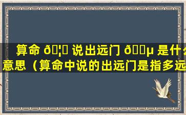 算命 🦅 说出远门 🐵 是什么意思（算命中说的出远门是指多远啊）